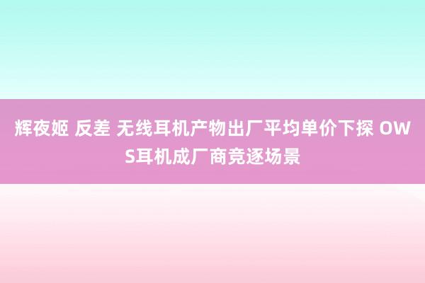 辉夜姬 反差 无线耳机产物出厂平均单价下探 OWS耳机成厂商竞逐场景