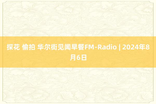 探花 偷拍 华尔街见闻早餐FM-Radio | 2024年8月6日
