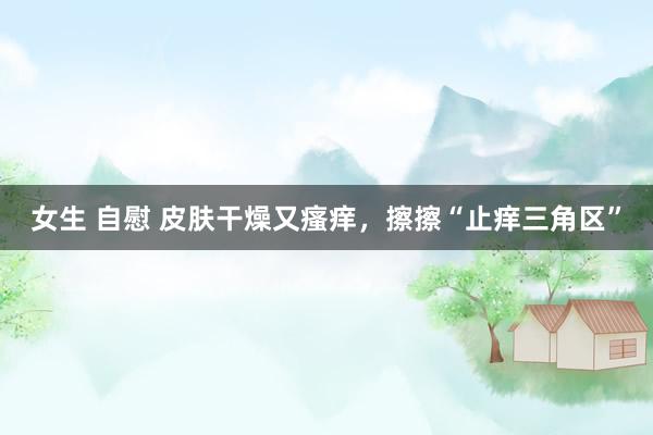 女生 自慰 皮肤干燥又瘙痒,擦擦“止痒三角区”