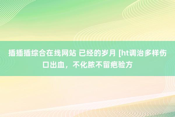 插插插综合在线网站 已经的岁月 [ht调治多样伤口出血,不化脓不留疤验方