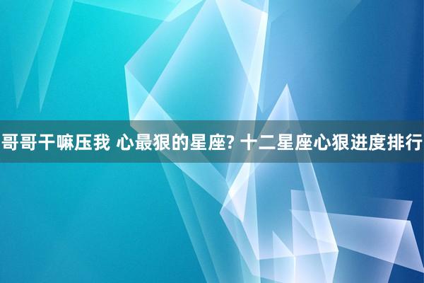哥哥干嘛压我 心最狠的星座? 十二星座心狠进度排行