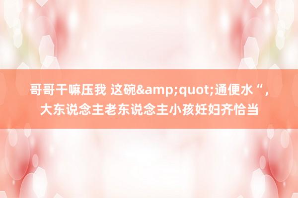 哥哥干嘛压我 这碗"通便水“,大东说念主老东说念主小孩妊妇齐恰当