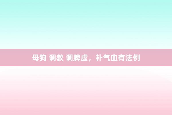 母狗 调教 调脾虚,补气血有法例