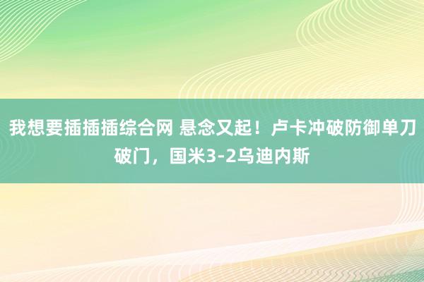 我想要插插插综合网 悬念又起！卢卡冲破防御单刀破门，国米3-2乌迪内斯