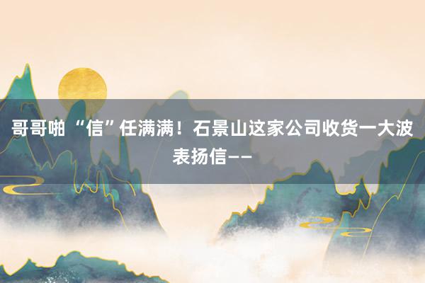 哥哥啪 “信”任满满!石景山这家公司收货一大波表扬信——