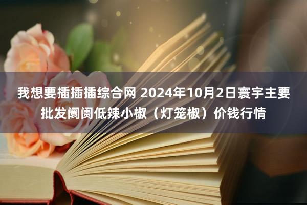 我想要插插插综合网 2024年10月2日寰宇主要批发阛阓低辣小椒(灯笼椒)价钱行情