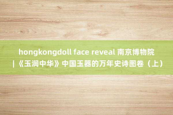 hongkongdoll face reveal 南京博物院 | 《玉润中华》中国玉器的万年史诗图卷（上）