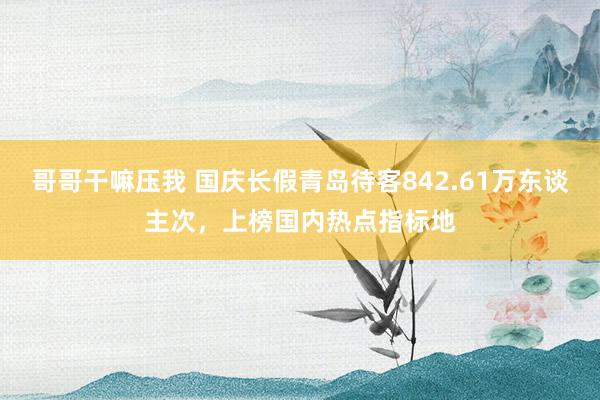 哥哥干嘛压我 国庆长假青岛待客842.61万东谈主次，上榜国内热点指标地