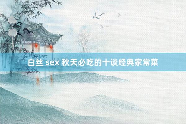 白丝 sex 秋天必吃的十谈经典家常菜