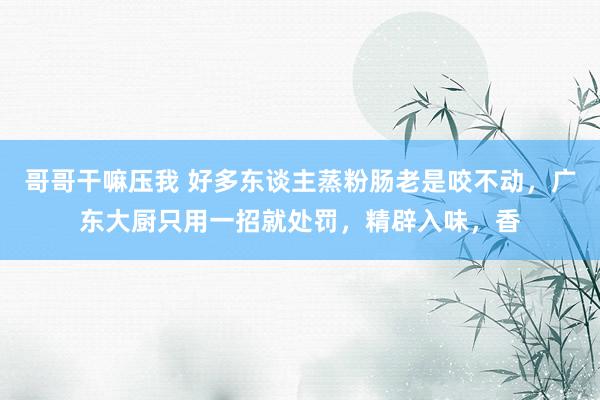 哥哥干嘛压我 好多东谈主蒸粉肠老是咬不动，广东大厨只用一招就处罚，精辟入味，香