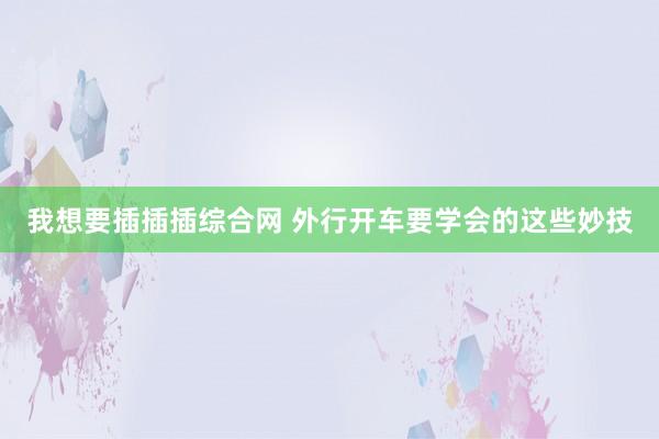 我想要插插插综合网 外行开车要学会的这些妙技