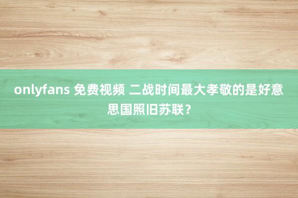 onlyfans 免费视频 二战时间最大孝敬的是好意思国照旧苏联？