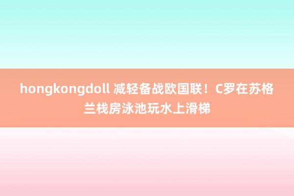 hongkongdoll 减轻备战欧国联！C罗在苏格兰栈房泳池玩水上滑梯