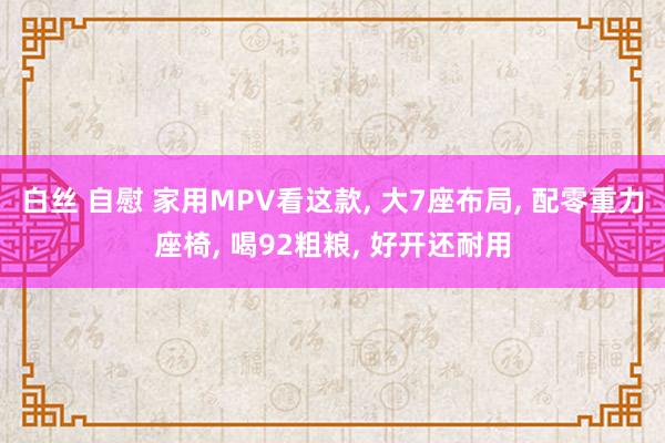 白丝 自慰 家用MPV看这款， 大7座布局， 配零重力座椅， 喝92粗粮， 好开还耐用