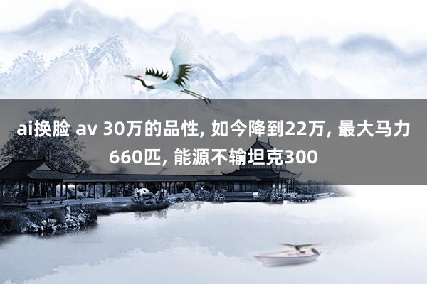 ai换脸 av 30万的品性， 如今降到22万， 最大马力660匹， 能源不输坦克300