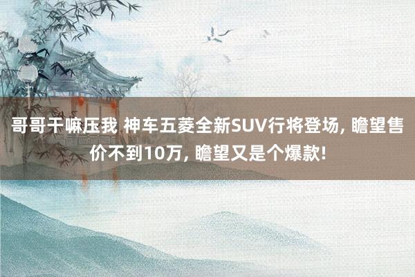 哥哥干嘛压我 神车五菱全新SUV行将登场， 瞻望售价不到10万， 瞻望又是个爆款!