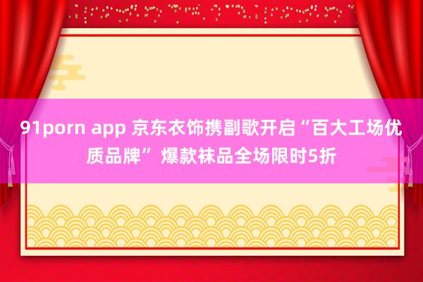 91porn app 京东衣饰携副歌开启“百大工场优质品牌” 爆款袜品全场限时5折