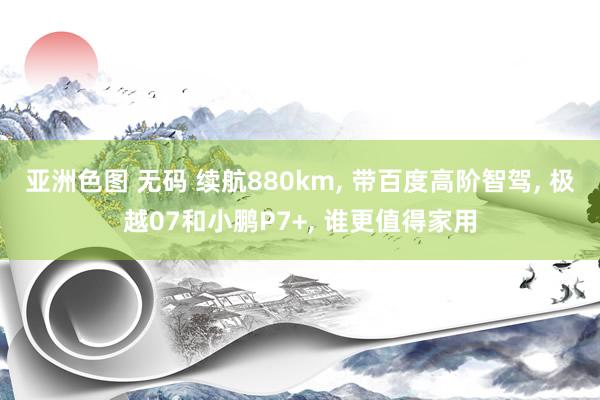 亚洲色图 无码 续航880km， 带百度高阶智驾， 极越07和小鹏P7+， 谁更值得家用