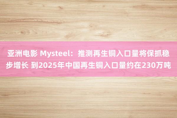 亚洲电影 Mysteel：推测再生铜入口量将保抓稳步增长 到2025年中国再生铜入口量约在230万吨