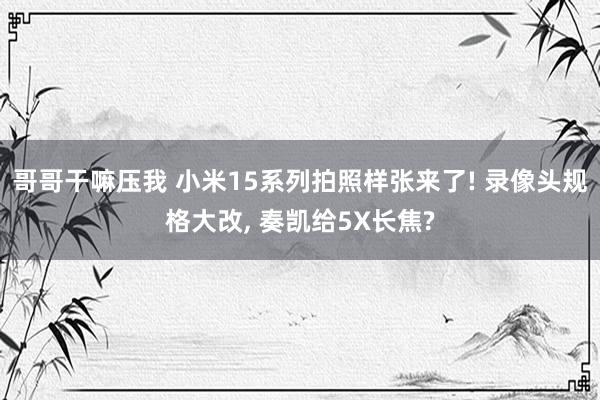 哥哥干嘛压我 小米15系列拍照样张来了! 录像头规格大改， 奏凯给5X长焦?