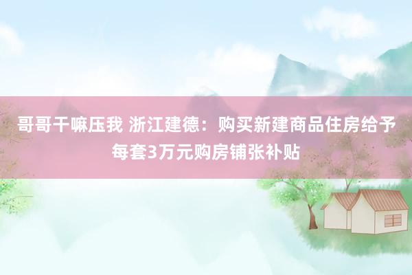 哥哥干嘛压我 浙江建德：购买新建商品住房给予每套3万元购房铺张补贴