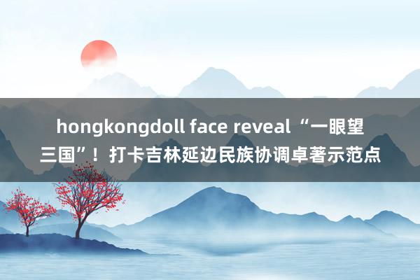 hongkongdoll face reveal “一眼望三国”！打卡吉林延边民族协调卓著示范点