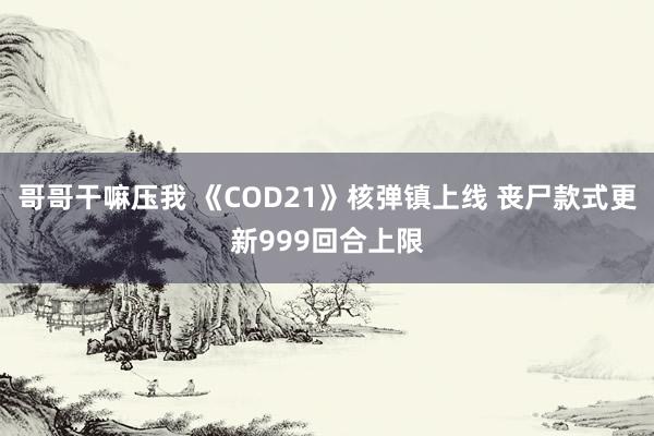 哥哥干嘛压我 《COD21》核弹镇上线 丧尸款式更新999回合上限