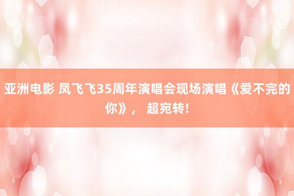 亚洲电影 凤飞飞35周年演唱会现场演唱《爱不完的你》， 超宛转!
