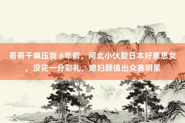 哥哥干嘛压我 6年前，河北小伙娶日本好意思女，没花一分彩礼，媳妇颜值出众赛明星