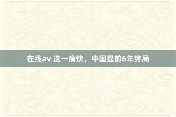 在线av 这一痛快，中国提前6年终局
