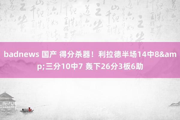 badnews 国产 得分杀器！利拉德半场14中8&三分10中7 轰下26分3板6助