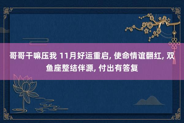 哥哥干嘛压我 11月好运重启， 使命情谊翻红， 双鱼座整结伴源， 付出有答复