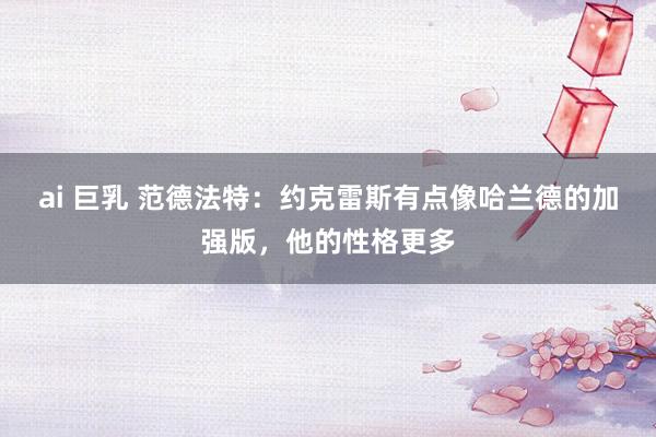 ai 巨乳 范德法特:约克雷斯有点像哈兰德的加强版,他的性格更多