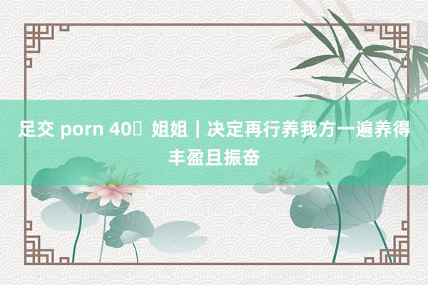 足交 porn 40➕姐姐|决定再行养我方一遍养得丰盈且振奋