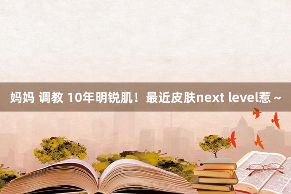 妈妈 调教 10年明锐肌!最近皮肤next level惹~
