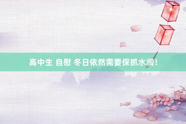 高中生 自慰 冬日依然需要保抓水润!