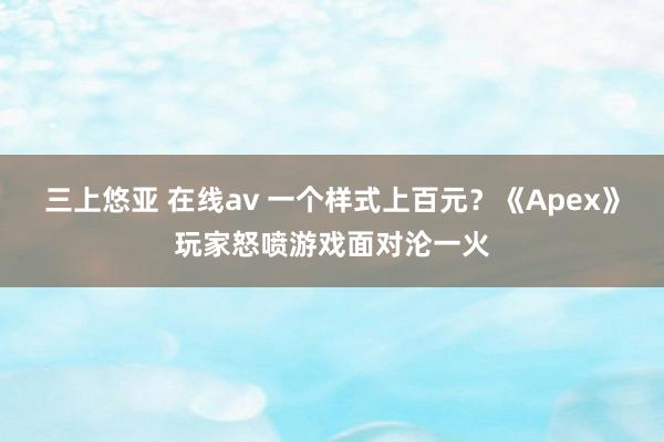 三上悠亚 在线av 一个样式上百元？《Apex》玩家怒喷游戏面对沦一火