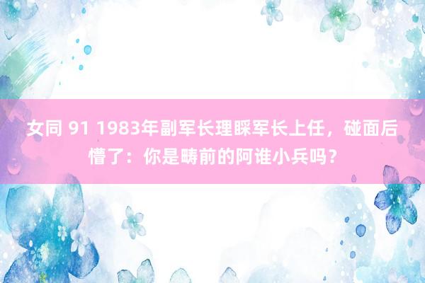 女同 91 1983年副军长理睬军长上任，碰面后懵了：你是畴前的阿谁小兵吗？