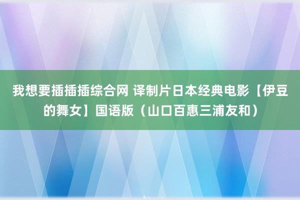 我想要插插插综合网 译制片日本经典电影【伊豆的舞女】国语版（山口百惠三浦友和）