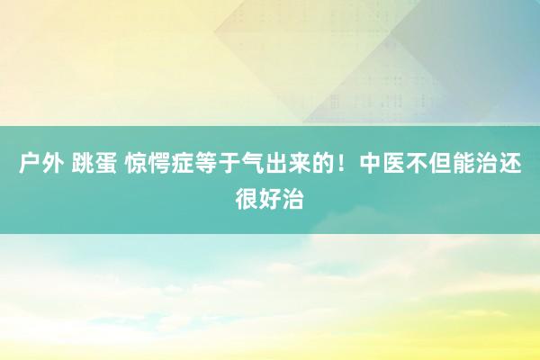 户外 跳蛋 惊愕症等于气出来的!中医不但能治还很好治