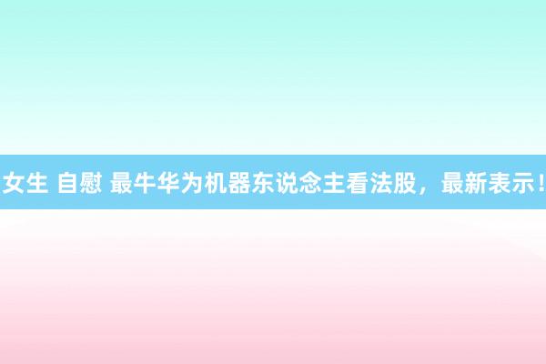 女生 自慰 最牛华为机器东说念主看法股，最新表示！