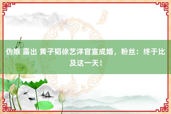 伪娘 露出 黄子韬徐艺洋官宣成婚，粉丝：终于比及这一天！