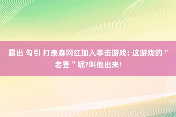 露出 勾引 打泰森网红加入拳击游戏: 这游戏的＂老登＂呢?叫他出来!