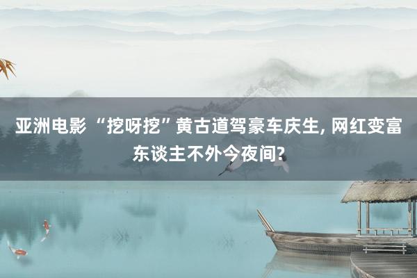 亚洲电影 “挖呀挖”黄古道驾豪车庆生， 网红变富东谈主不外今夜间?