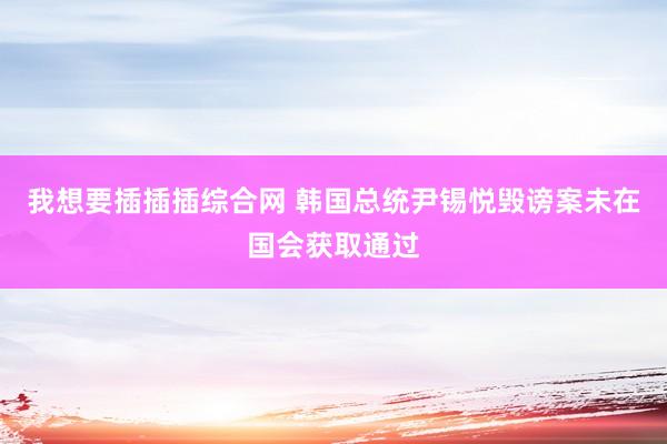 我想要插插插综合网 韩国总统尹锡悦毁谤案未在国会获取通过
