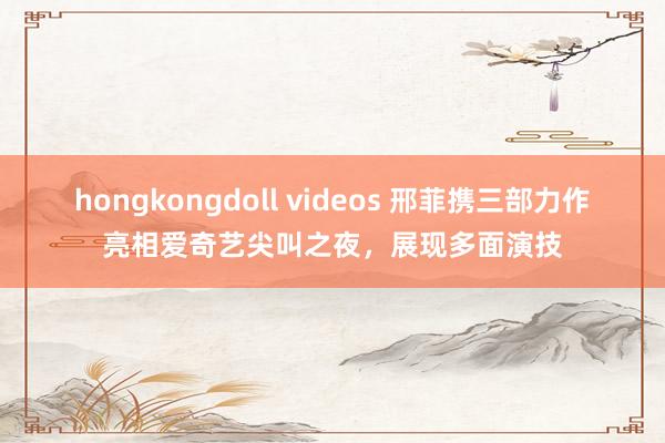 hongkongdoll videos 邢菲携三部力作亮相爱奇艺尖叫之夜，展现多面演技