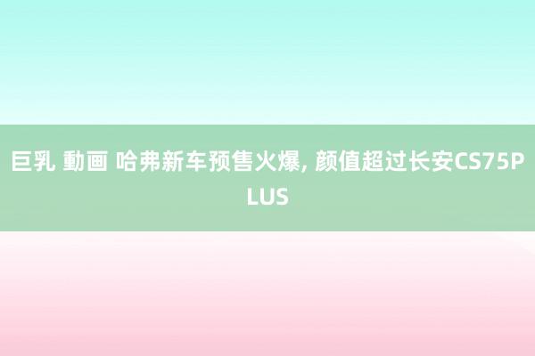 巨乳 動画 哈弗新车预售火爆， 颜值超过长安CS75PLUS