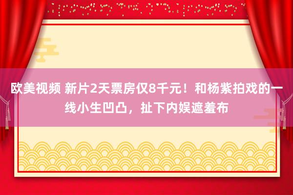 欧美视频 新片2天票房仅8千元!和杨紫拍戏的一线小生凹凸,扯下内娱遮羞布
