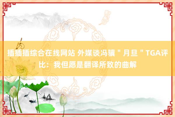 插插插综合在线网站 外媒谈冯骥"月旦"TGA评比:我但愿是翻译所致的曲解