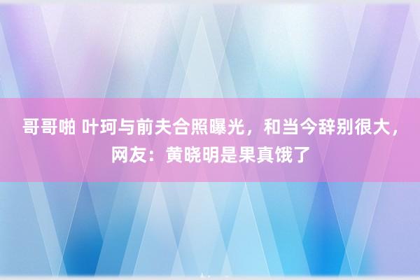 哥哥啪 叶珂与前夫合照曝光，和当今辞别很大，网友：黄晓明是果真饿了